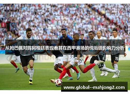 从姆巴佩对阵阿根廷表现看其在西甲赛场的统治级影响力分析